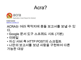 Acra?


ACRA는 여러 목적지에 충돌 보고서를 보낼 수 있
다.
• Google 문서 도구 스프레드 시트 (기본)
• 이메일
• 자신 서버 측 HTTP POST의 스크립트
• 나만의 보고서를 보낸 사람을 구현하여 다른
가능한 대상
 