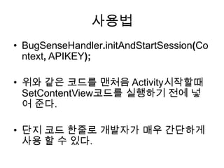 사용법
• BugSenseHandler.initAndStartSession(Co
  ntext, APIKEY);

• 위와 같은 코드를 맨처음 Activity시작할때
  SetContentView코드를 실행하기 전에 넣
  어 준다.

• 단지 코드 한줄로 개발자가 매우 간단하게
  사용 할 수 있다.
 