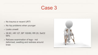 Case 3
❖ No trauma or recent URTI
❖ No hip problems when younger
❖ Looks unwell
❖ 38.9C, HR 127, BP 100/80, RR 20, SaO2
99%
❖ Refuses examination of legs - not
deformed, swelling and redness around
knee
 