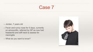 Case 7
❖ Jordan, 7 years old
❖ Fever and runny nose for 5 days, currently
on amoxycillin, referred by GP as now had
headache and stiff neck to assess for
meningitis
❖ What do you want to know?
 