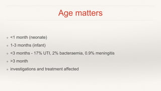 Age matters
❖ <1 month (neonate)
❖ 1-3 months (infant)
❖ <3 months - 17% UTI, 2% bacteraemia, 0.9% meningitis
❖ >3 month
❖ investigations and treatment affected
 