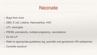 Neonate
❖ Bugs from mum
❖ GBS, E coli, Listeria, Haemophilus, HSV
❖ UTI, meningitis
❖ PROM, prematurity, multiple pregnancy, vaccinations
❖ Do the LP
❖ Refer to appropriate guidelines (eg. penicillin and gentamicin OR cefotaxime)
❖ Consider acyclovir
 