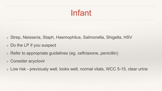 Infant
❖ Strep, Neisseria, Staph, Haemophilus, Salmonella, Shigella, HSV
❖ Do the LP if you suspect
❖ Refer to appropriate guidelines (eg. ceftriaxone, penicillin)
❖ Consider acyclovir
❖ Low risk - previously well, looks well, normal vitals, WCC 5-15, clear urine
 