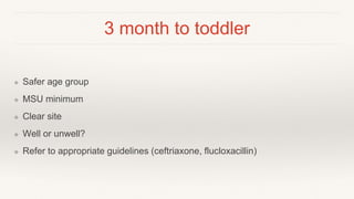 3 month to toddler
❖ Safer age group
❖ MSU minimum
❖ Clear site
❖ Well or unwell?
❖ Refer to appropriate guidelines (ceftriaxone, flucloxacillin)
 