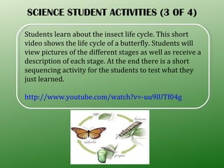 SCIENCE STUDENT ACTIVITIES (3 OF 4) Students learn about the insect life cycle. This short video shows the life cycle of a butterfly. Students will view pictures of the different stages as well as receive a description of each stage. At the end there is a short sequencing activity for the students to test what they just learned. http://www.youtube.com/watch?v=-uu9lUTf04g 