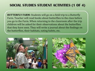 SOCIAL STUDIES STUDENT ACTIVITIES (1 OF 4) BUTTERFLY FARM:  Students will go on a field trip to a Butterfly Farm. Teacher will read books about butterflies to the class before you go to the Farm. When returning to the classroom after the trip children will be asked for their observations about the butterflies that they have seen. They will write a journal about the findings on the butterflies, their habitats, eating habits, etc.  