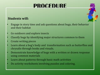 PROCEDURE Students will: Engage in story time and ask questions about bugs, their behavior and their habitat  Go outdoors and explore insects Classify bugs by identifying major structures common to them Create writing pieces Learn about a bug’s body and  transformation such as butterflies and chrysalis through books and visuals. Demonstrate knowledge of bugs with a written or drawn response using common materials Learn about patterns through basic math activities Do activity worksheets involving puzzles and coloring. 