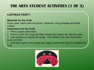 THE ARTS STUDENT ACTIVITIES (1 OF 3) LADYBUG CRAFT: Materials for the Craft: Paper plate, black paint and brush, fasteners, wing template and black marker. Instructions for the Craft  1.  Paint a paper plate black. 2.  Paint or color the wings red Red construction paper can also be used.  3.  Use fasteners to attach the wings.  The children can now move them back and forth.  5.  Add black spots to the wings and wiggly eyes to the body to complete the craft. 