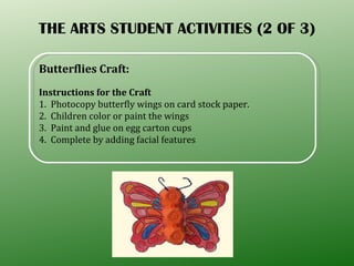 THE ARTS STUDENT ACTIVITIES (2 OF 3) Butterflies Craft: Instructions for the Craft 1.  Photocopy butterfly wings on card stock paper. 2.  Children color or paint the wings  3.  Paint and glue on egg carton cups  4.  Complete by adding facial features 