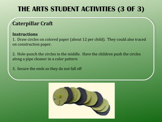 THE ARTS STUDENT ACTIVITIES (3 OF 3) Caterpillar Craft  Instructions 1.  Draw circles on colored paper (about 12 per child).  They could also traced on construction paper. 2.  Hole-punch the circles in the middle.  Have the children push the circles along a pipe cleaner in a color pattern 3.  Secure the ends so they do not fall off 