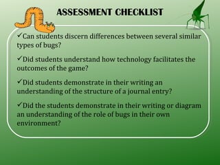 ASSESSMENT CHECKLIST Can students discern differences between several similar types of bugs?  Did students understand how technology facilitates the outcomes of the game?  Did students demonstrate in their writing an understanding of the structure of a journal entry?  Did the students demonstrate in their writing or diagram an understanding of the role of bugs in their own environment?  