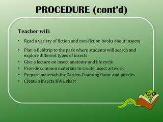 Teacher will: Read a variety of fiction and non-fiction books about insects Plan a fieldtrip to the park where students will search and explore different types of insects Give a lecture on insect anatomy and life cycle Provide common materials to create insect artwork Prepare materials for Garden Counting Game and puzzles Create a insects KWL chart PROCEDURE (cont’d) 