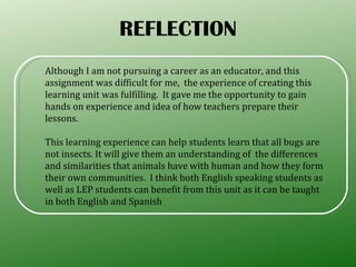 REFLECTION Although I am not pursuing a career as an educator, and this assignment was difficult for me,  the experience of creating this  learning unit was fulfilling.  It gave me the opportunity to gain hands on experience and idea of how teachers prepare their lessons.  This learning experience can help students learn that all bugs are not insects. It will give them an understanding of  the differences and similarities that animals have with human and how they form their own communities.  I think both English speaking students as well as LEP students can benefit from this unit as it can be taught in both English and Spanish  