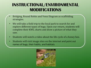 INSTRUCTIONAL/ENVIRONMENTAL MODIFICATIONS Bridging, Round Robin and Venn Diagram as scaffolding strategies. We will take a field trip to the local park to search for and explore different types of bugs. Upon our return, students will complete their KWL charts and draw a picture of what they saw. Students will watch a video about the life cycle of a honey bee. Students will visit image sites on the internet  and point out names of bugs, their habits, and habitats 