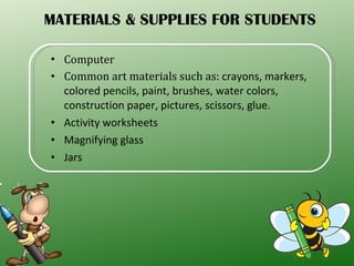 MATERIALS & SUPPLIES FOR STUDENTS Computer Common art materials such as:  crayons, markers, colored pencils, paint, brushes, water colors, construction paper, pictures, scissors, glue. Activity worksheets Magnifying glass Jars 