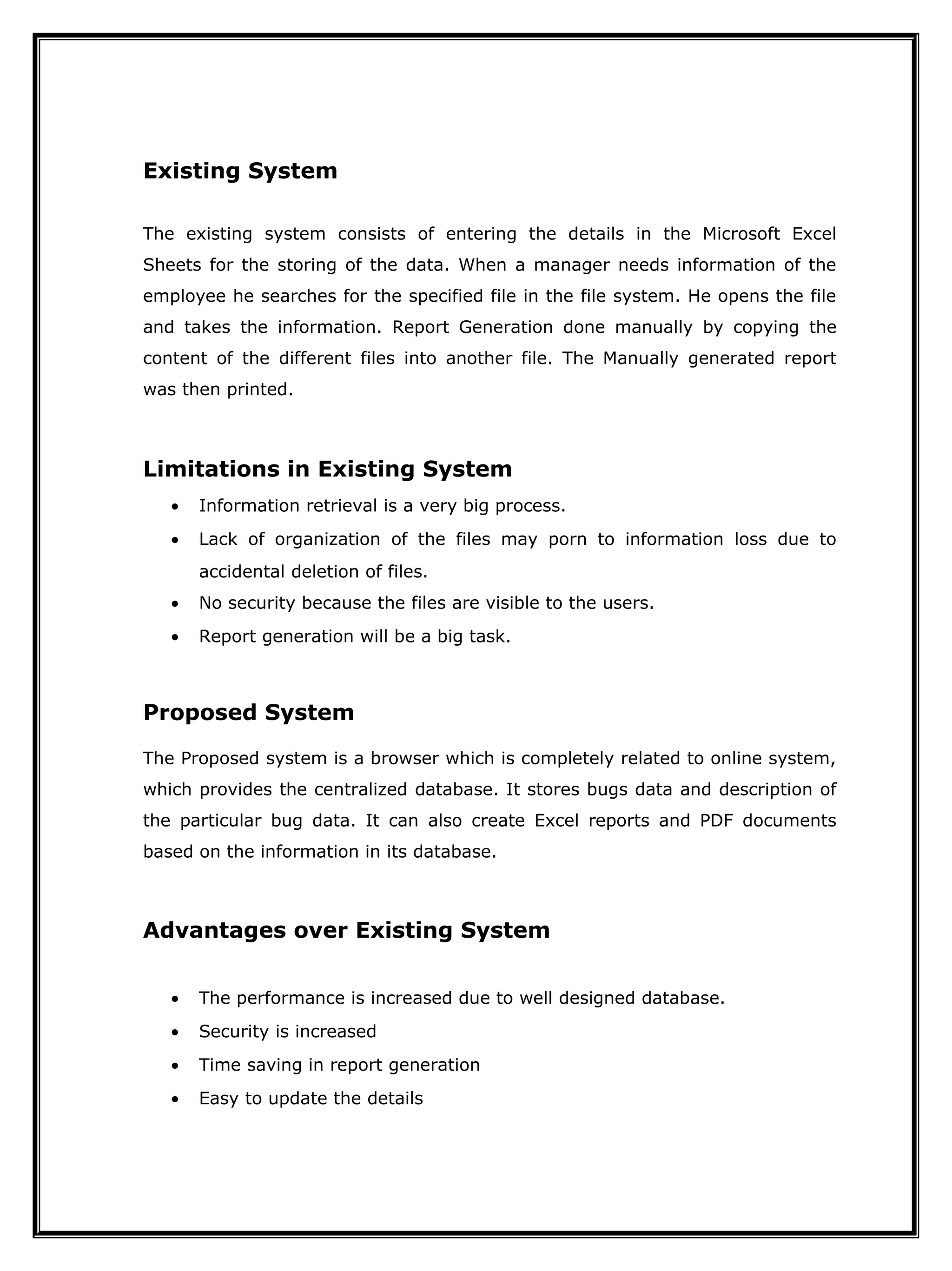 Existing System
The existing system consists of entering the details in the Microsoft Excel
Sheets for the storing of the data. When a manager needs information of the
employee he searches for the specified file in the file system. He opens the file
and takes the information. Report Generation done manually by copying the
content of the different files into another file. The Manually generated report
was then printed.
Limitations in Existing System
• Information retrieval is a very big process.
• Lack of organization of the files may porn to information loss due to
accidental deletion of files.
• No security because the files are visible to the users.
• Report generation will be a big task.
Proposed System
The Proposed system is a browser which is completely related to online system,
which provides the centralized database. It stores bugs data and description of
the particular bug data. It can also create Excel reports and PDF documents
based on the information in its database.
Advantages over Existing System
• The performance is increased due to well designed database.
• Security is increased
• Time saving in report generation
• Easy to update the details
 
