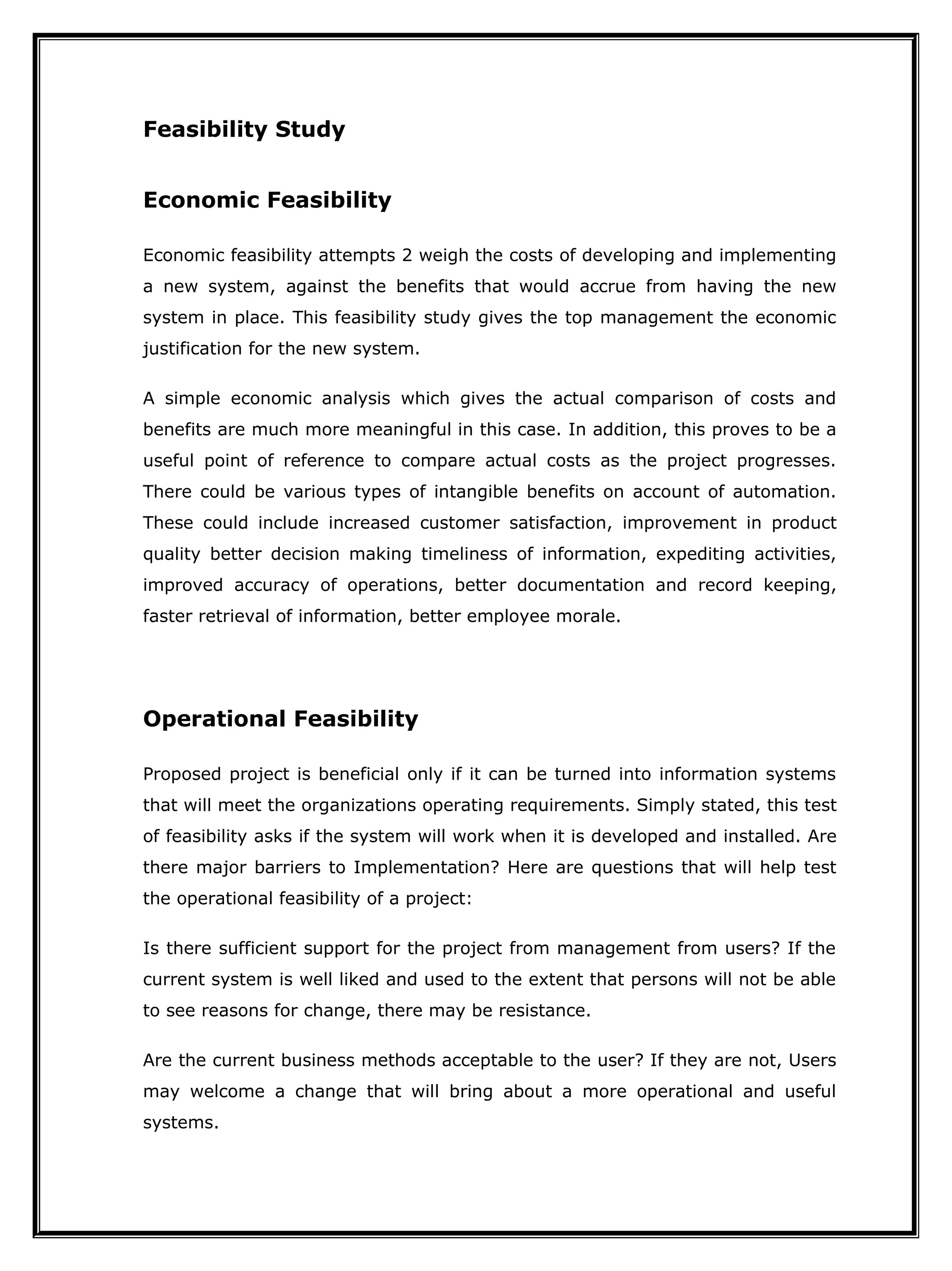 Feasibility Study
Economic Feasibility
Economic feasibility attempts 2 weigh the costs of developing and implementing
a new system, against the benefits that would accrue from having the new
system in place. This feasibility study gives the top management the economic
justification for the new system.
A simple economic analysis which gives the actual comparison of costs and
benefits are much more meaningful in this case. In addition, this proves to be a
useful point of reference to compare actual costs as the project progresses.
There could be various types of intangible benefits on account of automation.
These could include increased customer satisfaction, improvement in product
quality better decision making timeliness of information, expediting activities,
improved accuracy of operations, better documentation and record keeping,
faster retrieval of information, better employee morale.
Operational Feasibility
Proposed project is beneficial only if it can be turned into information systems
that will meet the organizations operating requirements. Simply stated, this test
of feasibility asks if the system will work when it is developed and installed. Are
there major barriers to Implementation? Here are questions that will help test
the operational feasibility of a project:
Is there sufficient support for the project from management from users? If the
current system is well liked and used to the extent that persons will not be able
to see reasons for change, there may be resistance.
Are the current business methods acceptable to the user? If they are not, Users
may welcome a change that will bring about a more operational and useful
systems.
 
