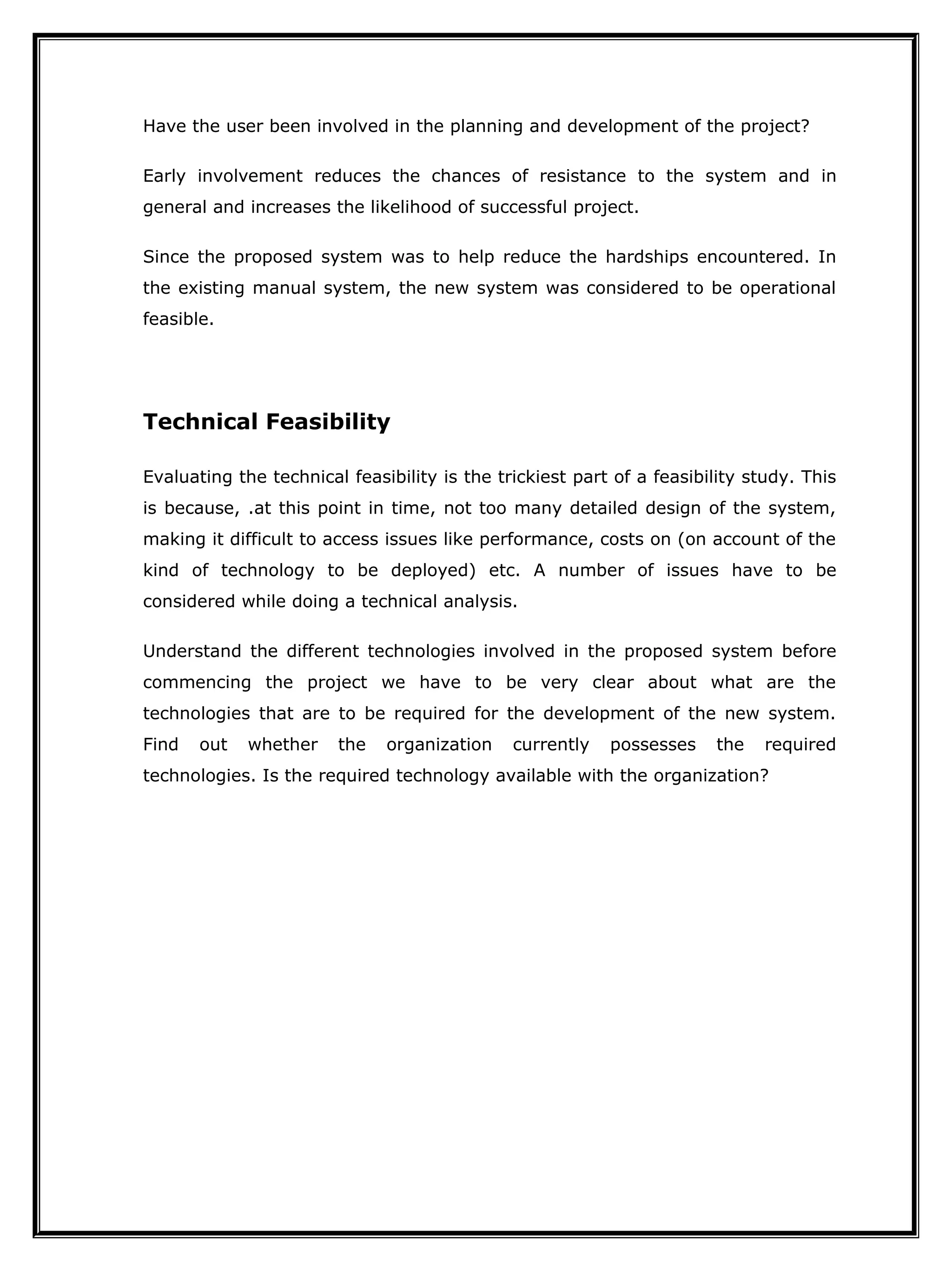 Have the user been involved in the planning and development of the project?
Early involvement reduces the chances of resistance to the system and in
general and increases the likelihood of successful project.
Since the proposed system was to help reduce the hardships encountered. In
the existing manual system, the new system was considered to be operational
feasible.
Technical Feasibility
Evaluating the technical feasibility is the trickiest part of a feasibility study. This
is because, .at this point in time, not too many detailed design of the system,
making it difficult to access issues like performance, costs on (on account of the
kind of technology to be deployed) etc. A number of issues have to be
considered while doing a technical analysis.
Understand the different technologies involved in the proposed system before
commencing the project we have to be very clear about what are the
technologies that are to be required for the development of the new system.
Find out whether the organization currently possesses the required
technologies. Is the required technology available with the organization?
 