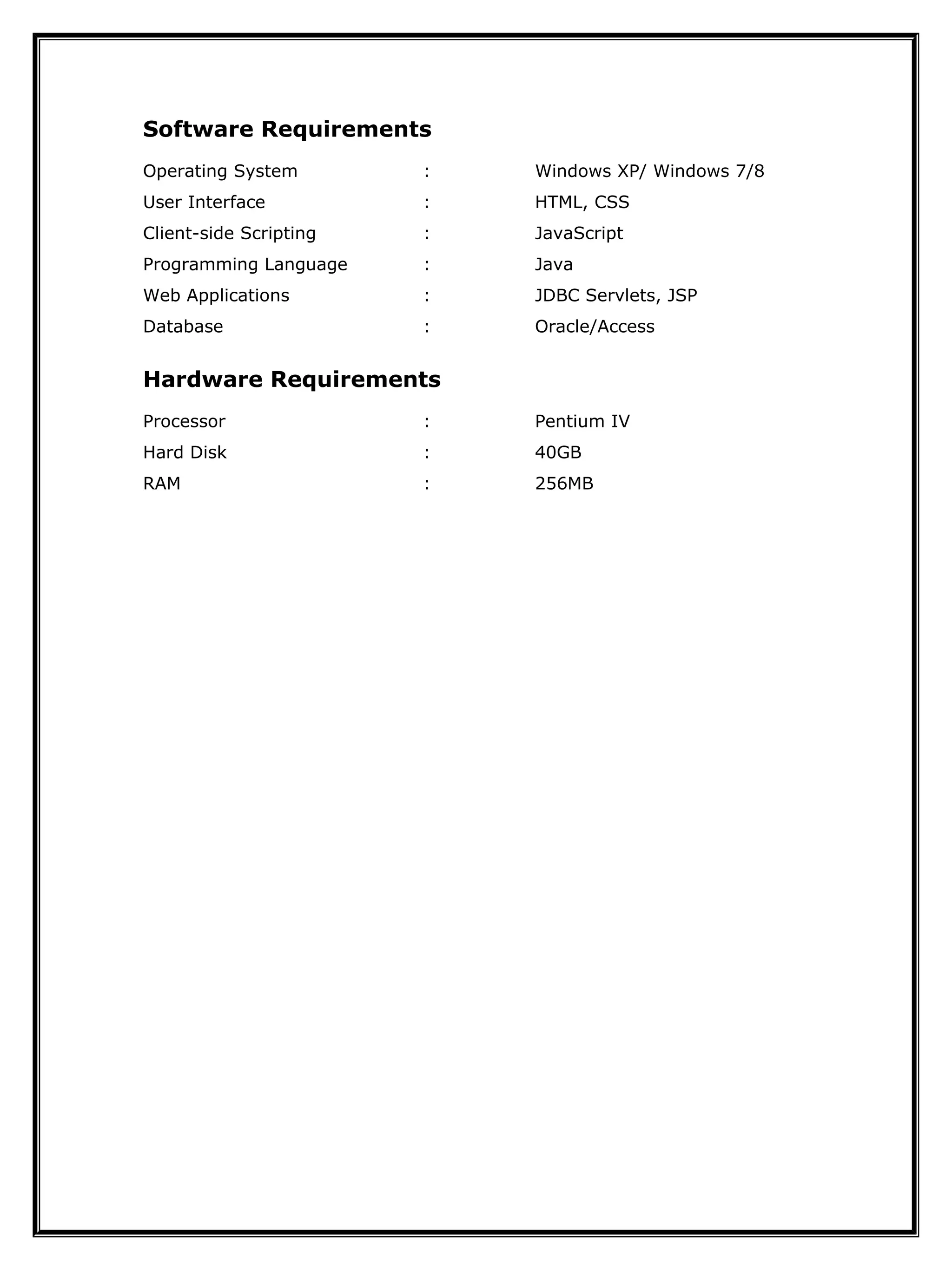 Software Requirements
Operating System : Windows XP/ Windows 7/8
User Interface : HTML, CSS
Client-side Scripting : JavaScript
Programming Language : Java
Web Applications : JDBC Servlets, JSP
Database : Oracle/Access
Hardware Requirements
Processor : Pentium IV
Hard Disk : 40GB
RAM : 256MB
 