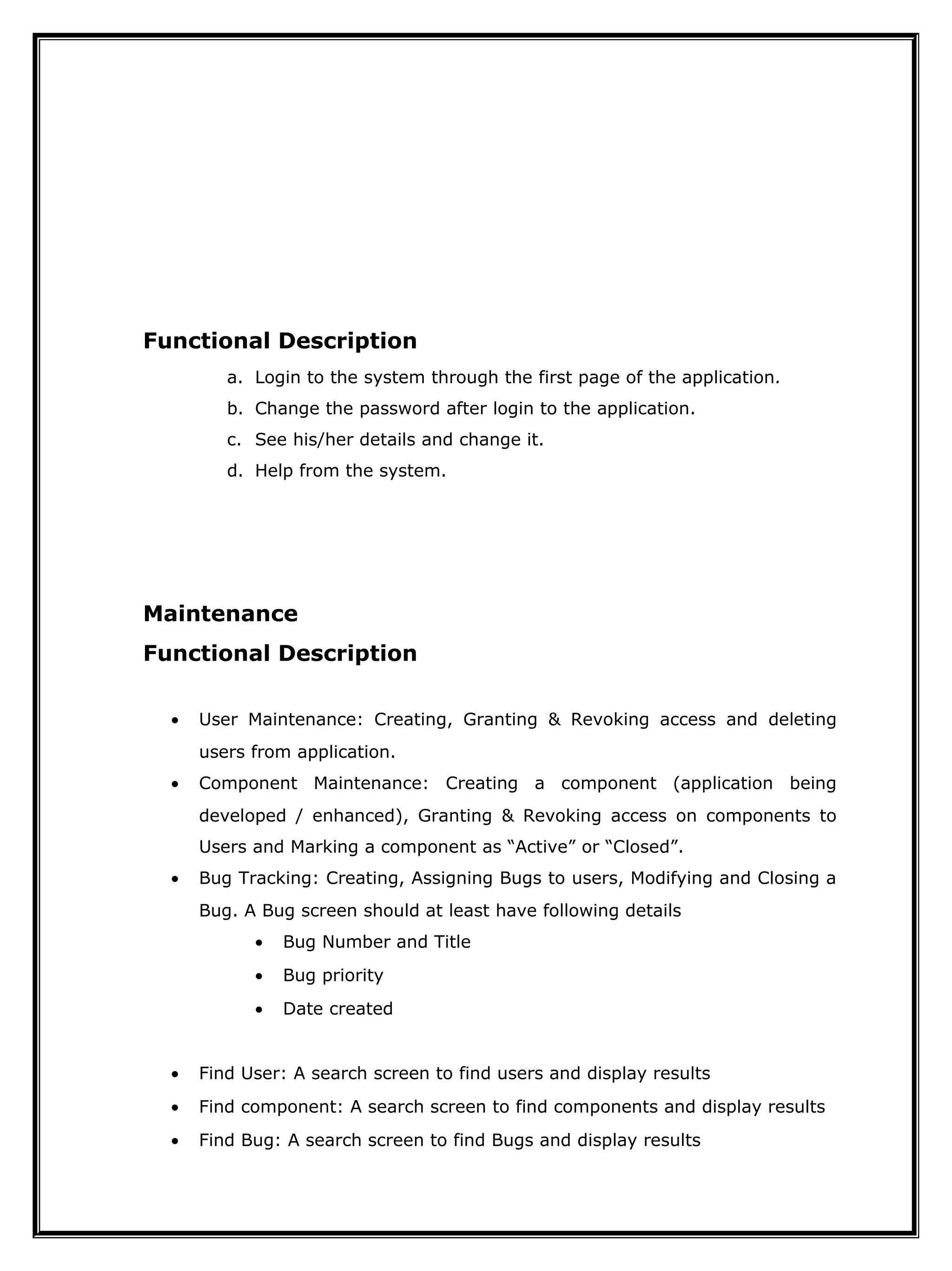 Functional Description
a. Login to the system through the first page of the application.
b. Change the password after login to the application.
c. See his/her details and change it.
d. Help from the system.
Maintenance
Functional Description
• User Maintenance: Creating, Granting & Revoking access and deleting
users from application.
• Component Maintenance: Creating a component (application being
developed / enhanced), Granting & Revoking access on components to
Users and Marking a component as “Active” or “Closed”.
• Bug Tracking: Creating, Assigning Bugs to users, Modifying and Closing a
Bug. A Bug screen should at least have following details
• Bug Number and Title
• Bug priority
• Date created
• Find User: A search screen to find users and display results
• Find component: A search screen to find components and display results
• Find Bug: A search screen to find Bugs and display results
 