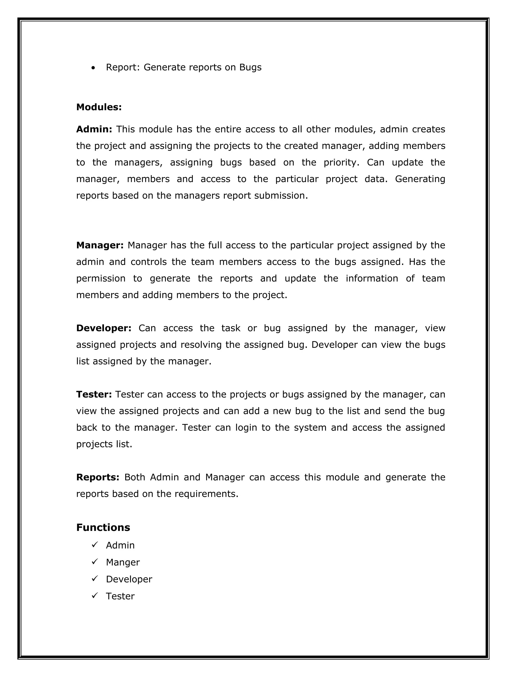 • Report: Generate reports on Bugs
Modules:
Admin: This module has the entire access to all other modules, admin creates
the project and assigning the projects to the created manager, adding members
to the managers, assigning bugs based on the priority. Can update the
manager, members and access to the particular project data. Generating
reports based on the managers report submission.
Manager: Manager has the full access to the particular project assigned by the
admin and controls the team members access to the bugs assigned. Has the
permission to generate the reports and update the information of team
members and adding members to the project.
Developer: Can access the task or bug assigned by the manager, view
assigned projects and resolving the assigned bug. Developer can view the bugs
list assigned by the manager.
Tester: Tester can access to the projects or bugs assigned by the manager, can
view the assigned projects and can add a new bug to the list and send the bug
back to the manager. Tester can login to the system and access the assigned
projects list.
Reports: Both Admin and Manager can access this module and generate the
reports based on the requirements.
Functions
 Admin
 Manger
 Developer
 Tester
 