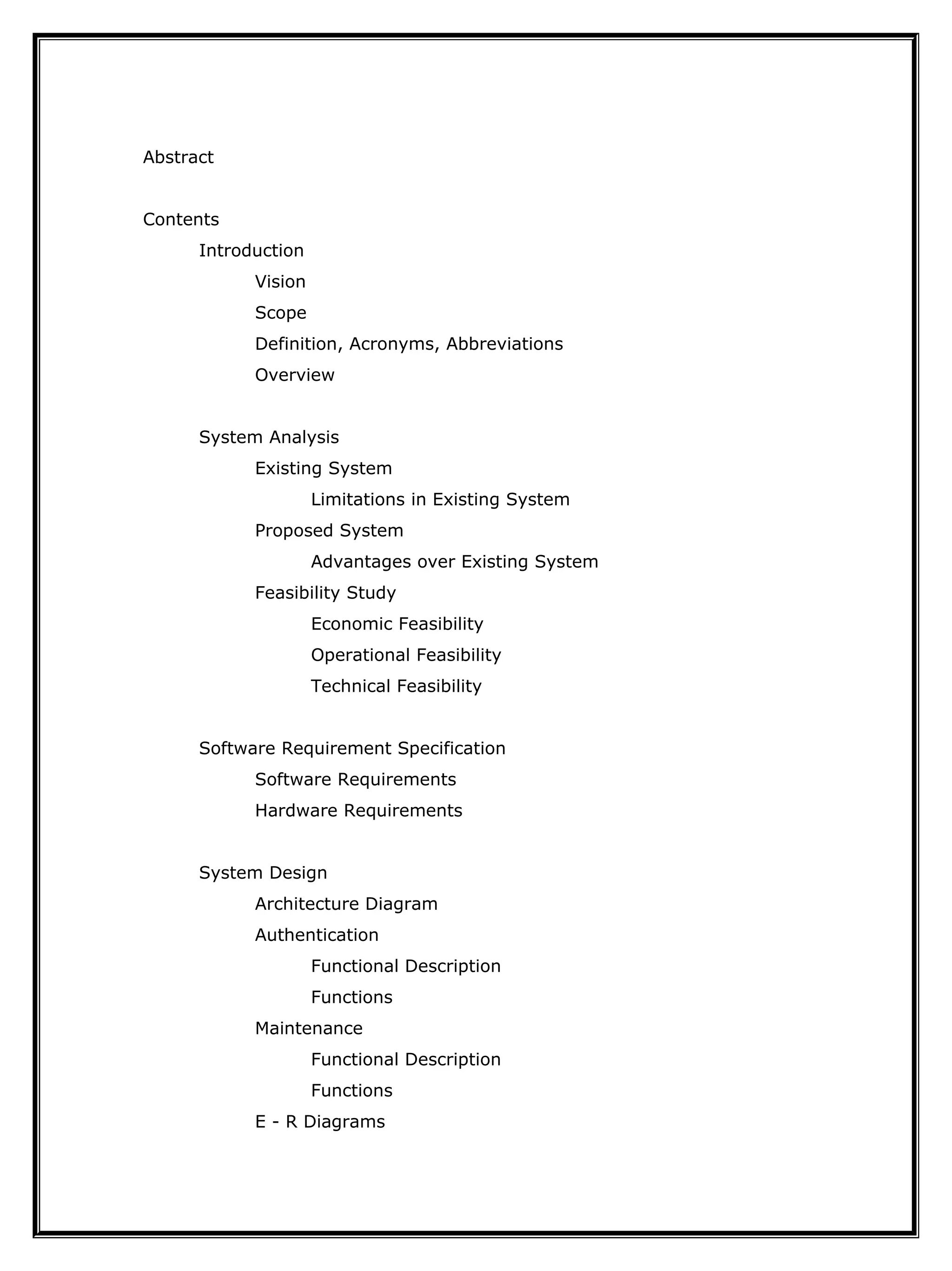 Abstract
Contents
Introduction
Vision
Scope
Definition, Acronyms, Abbreviations
Overview
System Analysis
Existing System
Limitations in Existing System
Proposed System
Advantages over Existing System
Feasibility Study
Economic Feasibility
Operational Feasibility
Technical Feasibility
Software Requirement Specification
Software Requirements
Hardware Requirements
System Design
Architecture Diagram
Authentication
Functional Description
Functions
Maintenance
Functional Description
Functions
E - R Diagrams
 