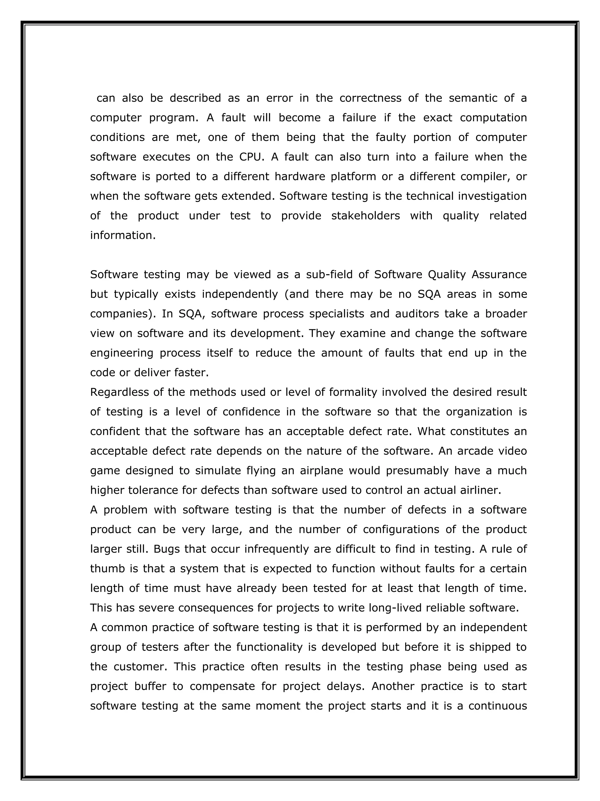 can also be described as an error in the correctness of the semantic of a
computer program. A fault will become a failure if the exact computation
conditions are met, one of them being that the faulty portion of computer
software executes on the CPU. A fault can also turn into a failure when the
software is ported to a different hardware platform or a different compiler, or
when the software gets extended. Software testing is the technical investigation
of the product under test to provide stakeholders with quality related
information.
Software testing may be viewed as a sub-field of Software Quality Assurance
but typically exists independently (and there may be no SQA areas in some
companies). In SQA, software process specialists and auditors take a broader
view on software and its development. They examine and change the software
engineering process itself to reduce the amount of faults that end up in the
code or deliver faster.
Regardless of the methods used or level of formality involved the desired result
of testing is a level of confidence in the software so that the organization is
confident that the software has an acceptable defect rate. What constitutes an
acceptable defect rate depends on the nature of the software. An arcade video
game designed to simulate flying an airplane would presumably have a much
higher tolerance for defects than software used to control an actual airliner.
A problem with software testing is that the number of defects in a software
product can be very large, and the number of configurations of the product
larger still. Bugs that occur infrequently are difficult to find in testing. A rule of
thumb is that a system that is expected to function without faults for a certain
length of time must have already been tested for at least that length of time.
This has severe consequences for projects to write long-lived reliable software.
A common practice of software testing is that it is performed by an independent
group of testers after the functionality is developed but before it is shipped to
the customer. This practice often results in the testing phase being used as
project buffer to compensate for project delays. Another practice is to start
software testing at the same moment the project starts and it is a continuous
 