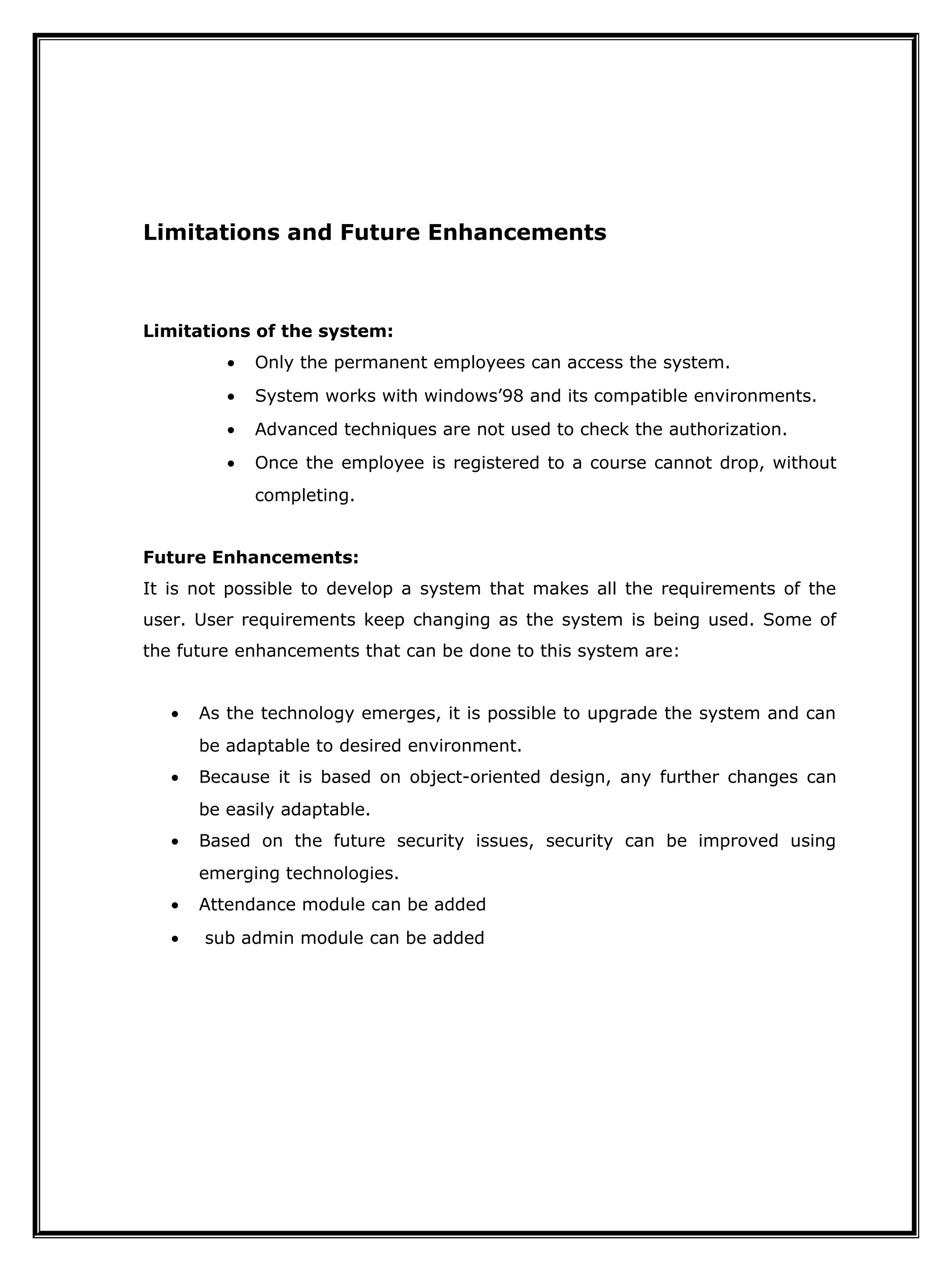 Limitations and Future Enhancements
Limitations of the system:
• Only the permanent employees can access the system.
• System works with windows’98 and its compatible environments.
• Advanced techniques are not used to check the authorization.
• Once the employee is registered to a course cannot drop, without
completing.
Future Enhancements:
It is not possible to develop a system that makes all the requirements of the
user. User requirements keep changing as the system is being used. Some of
the future enhancements that can be done to this system are:
• As the technology emerges, it is possible to upgrade the system and can
be adaptable to desired environment.
• Because it is based on object-oriented design, any further changes can
be easily adaptable.
• Based on the future security issues, security can be improved using
emerging technologies.
• Attendance module can be added
• sub admin module can be added
 
