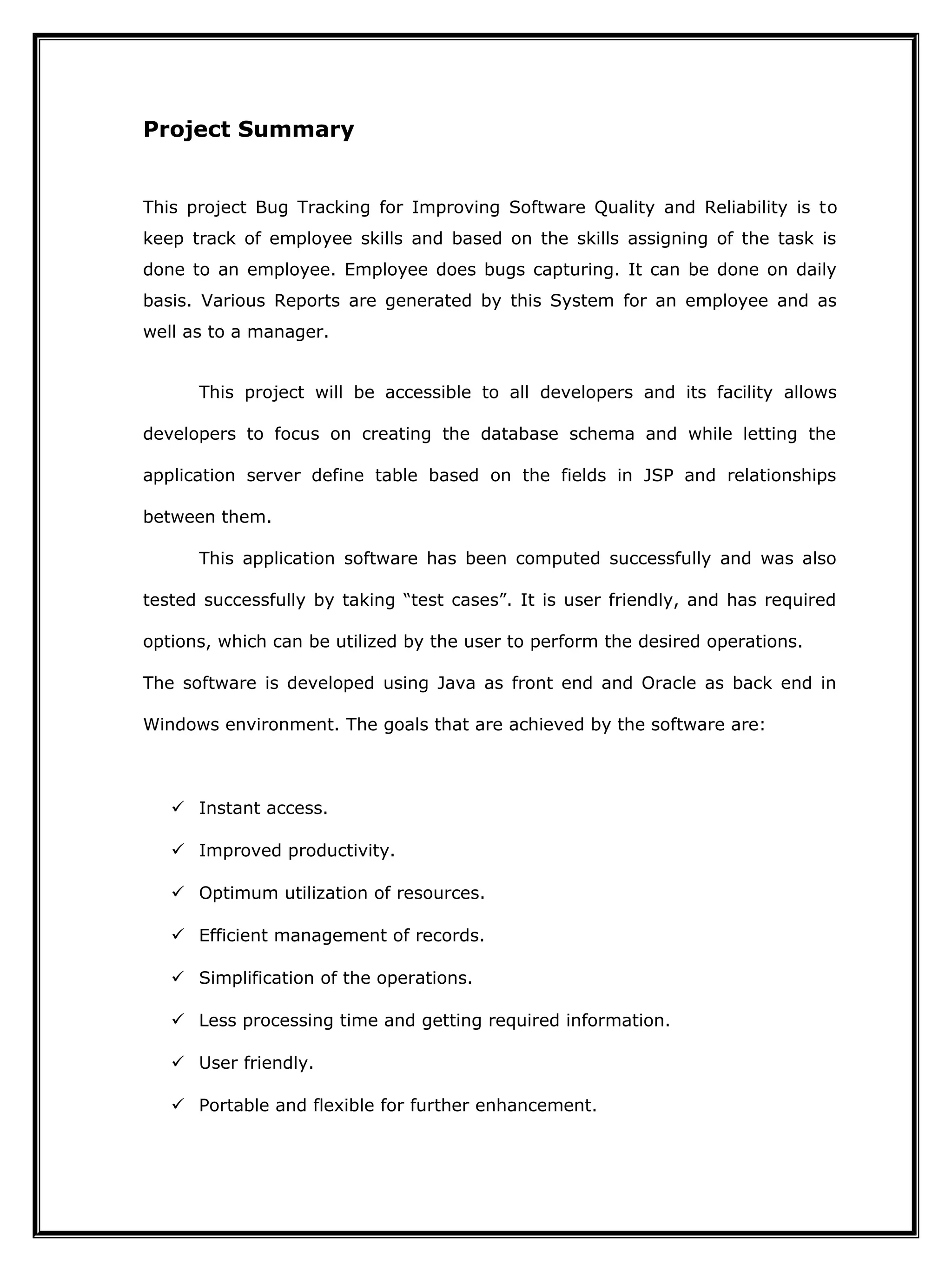 Project Summary
This project Bug Tracking for Improving Software Quality and Reliability is to
keep track of employee skills and based on the skills assigning of the task is
done to an employee. Employee does bugs capturing. It can be done on daily
basis. Various Reports are generated by this System for an employee and as
well as to a manager.
This project will be accessible to all developers and its facility allows
developers to focus on creating the database schema and while letting the
application server define table based on the fields in JSP and relationships
between them.
This application software has been computed successfully and was also
tested successfully by taking “test cases”. It is user friendly, and has required
options, which can be utilized by the user to perform the desired operations.
The software is developed using Java as front end and Oracle as back end in
Windows environment. The goals that are achieved by the software are:
 Instant access.
 Improved productivity.
 Optimum utilization of resources.
 Efficient management of records.
 Simplification of the operations.
 Less processing time and getting required information.
 User friendly.
 Portable and flexible for further enhancement.
 