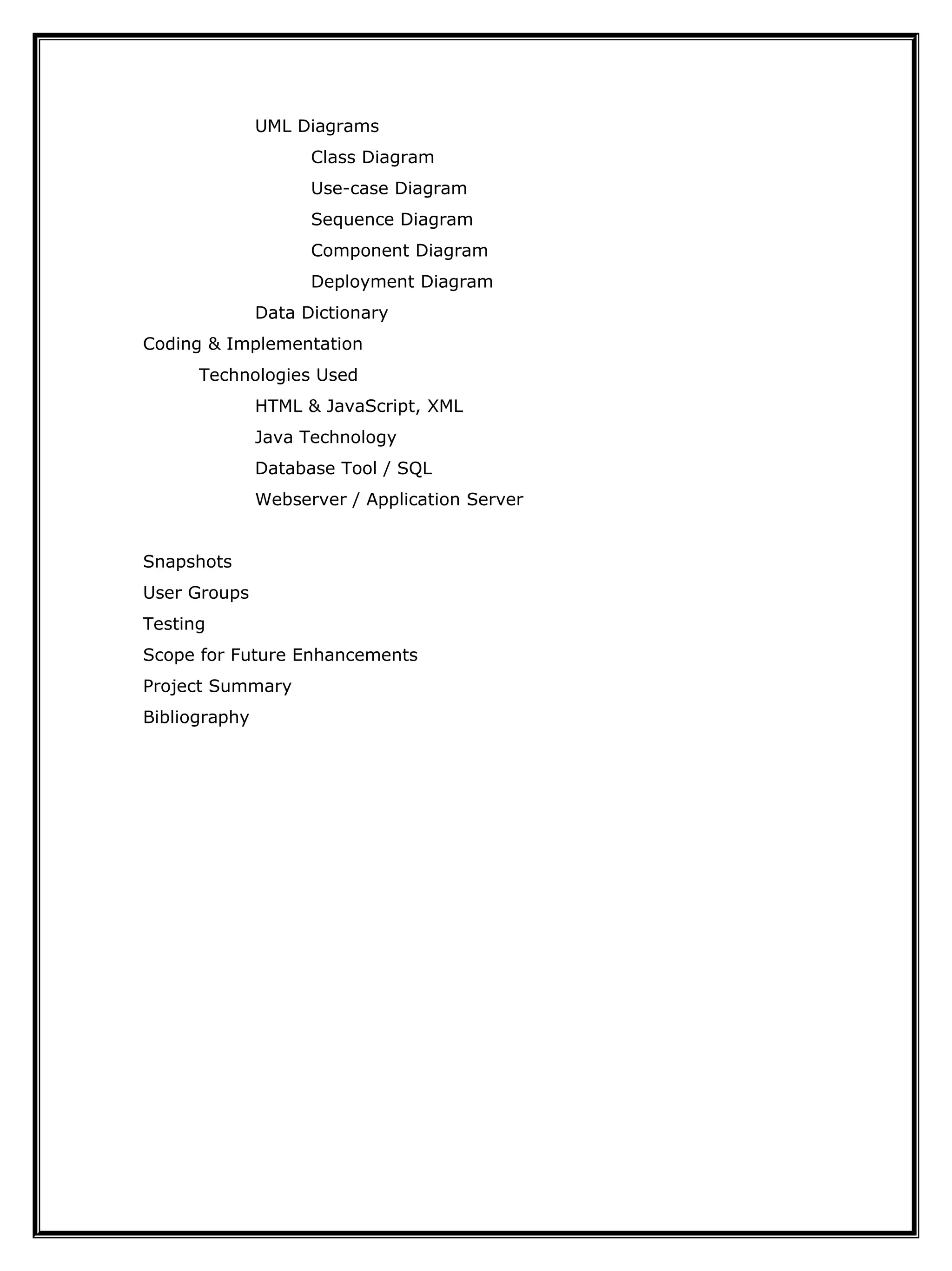 UML Diagrams
Class Diagram
Use-case Diagram
Sequence Diagram
Component Diagram
Deployment Diagram
Data Dictionary
Coding & Implementation
Technologies Used
HTML & JavaScript, XML
Java Technology
Database Tool / SQL
Webserver / Application Server
Snapshots
User Groups
Testing
Scope for Future Enhancements
Project Summary
Bibliography
 