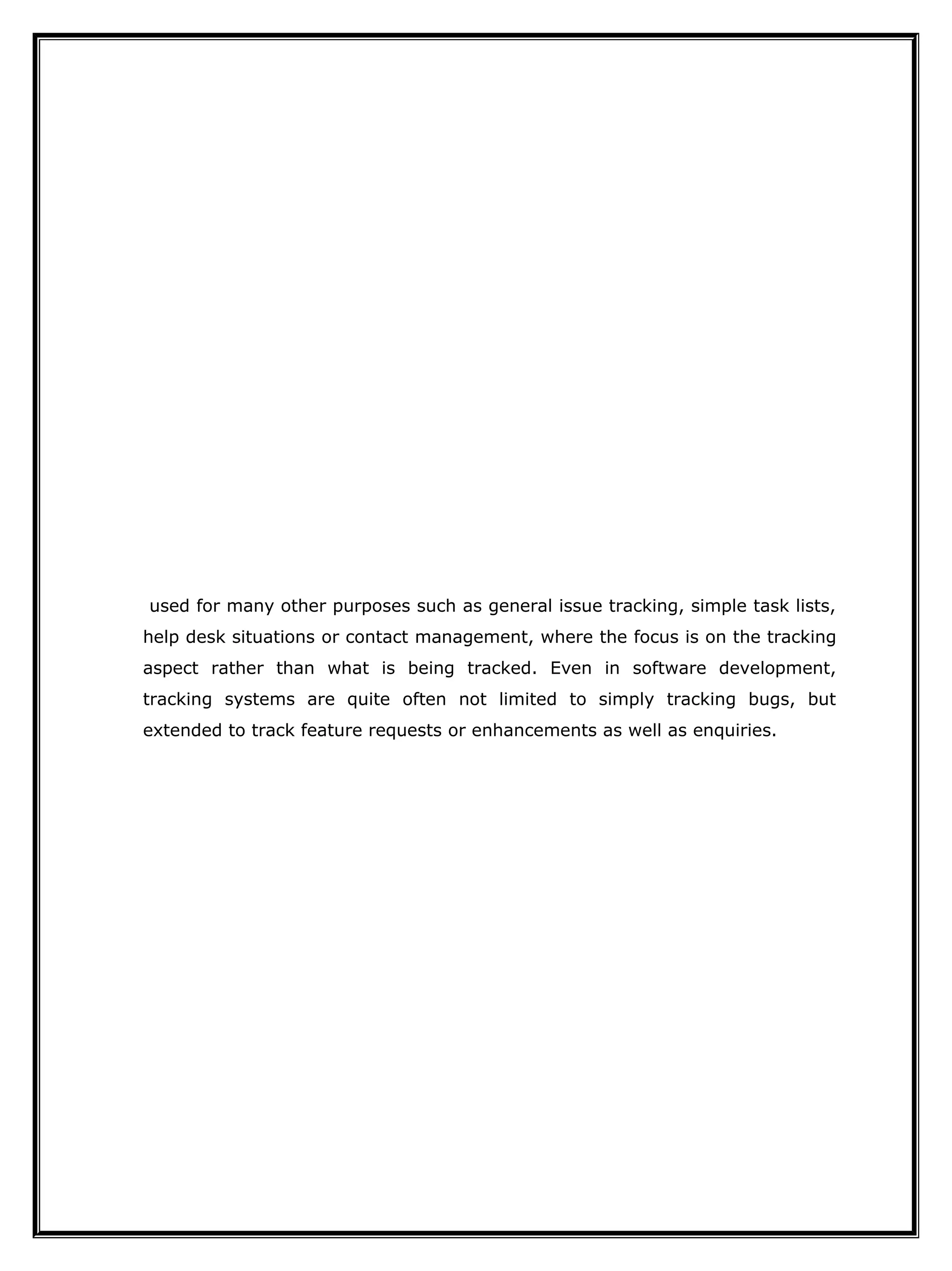 used for many other purposes such as general issue tracking, simple task lists,
help desk situations or contact management, where the focus is on the tracking
aspect rather than what is being tracked. Even in software development,
tracking systems are quite often not limited to simply tracking bugs, but
extended to track feature requests or enhancements as well as enquiries.
 