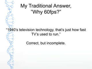 My Traditional Answer,
”Why 60fps?”
“1940’s television technology, that’s just how fast
TV’s used to run.”
Correct, but in...