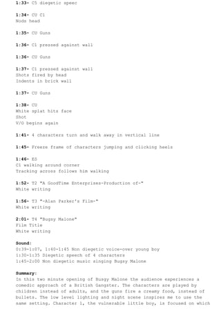 1:33- C5 diegetic speec 
1:34- CU C1 
Nods head 
1:35- CU Guns 
1:36- C1 pressed against wall 
1:36- CU Guns 
1:37- C1 pressed against wall 
Shots fired by head 
Indents in brick wall 
1:37- CU Guns 
1:38- CU 
White splat hits face 
Shot 
V/O begins again 
1:41- 4 characters turn and walk away in vertical line 
1:45- Freeze frame of characters jumping and clicking heels 
1:46- ES 
C1 walking around corner 
Tracking across follows him walking 
1:52- T2 "A GoodTime Enterprises-Production of-" 
White writing 
1:56- T3 "-Alan Parker's Film-" 
White writing 
2:01- T4 "Bugsy Malone" 
Film Title 
White writing 
Sound: 
0:39-1:07, 1:40-1:45 Non diegetic voice-over young boy 
1:30-1:35 Diegetic speech of 4 characters 
1:45-2:00 Non diegetic music singing Bugsy Malone 
Summary: 
In this two minute opening of Busgy Malone the audience experiences a 
comedic approach of a British Gangster. The characters are played by 
children instead of adults, and the guns fire a creamy food, instead of 
bullets. The low level lighting and night scene inspires me to use the 
same setting. Character 1, the vulnerable little boy, is focused on which 
 