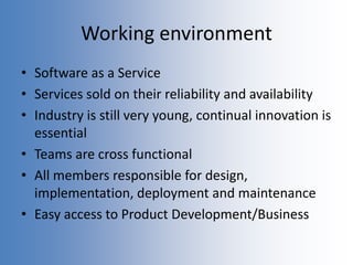 Working environment
• Software as a Service
• Services sold on their reliability and availability
• Industry is still very young, continual innovation is
essential
• Teams are cross functional
• All members responsible for design,
implementation, deployment and maintenance
• Easy access to Product Development/Business
 