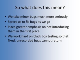 So what does this mean?
• We take minor bugs much more seriously
• Forces us to fix bugs as we go
• Place greater emphasis on not introducing
them in the first place
• We work hard on black box testing so that
fixed, unrecorded bugs cannot return
 