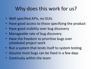 Why does this work for us?
• Well specified APIs, no GUIs
• Have good access to those specifying the product
• Have good visibility over bug discovery
• Manageable rate of bug discovery
• Have the freedom to prioritise bugs over
scheduled project work
• Run a system that lends itself to system testing
• Assume most bugs can be fixed in a few days
• Continuity within the team
 