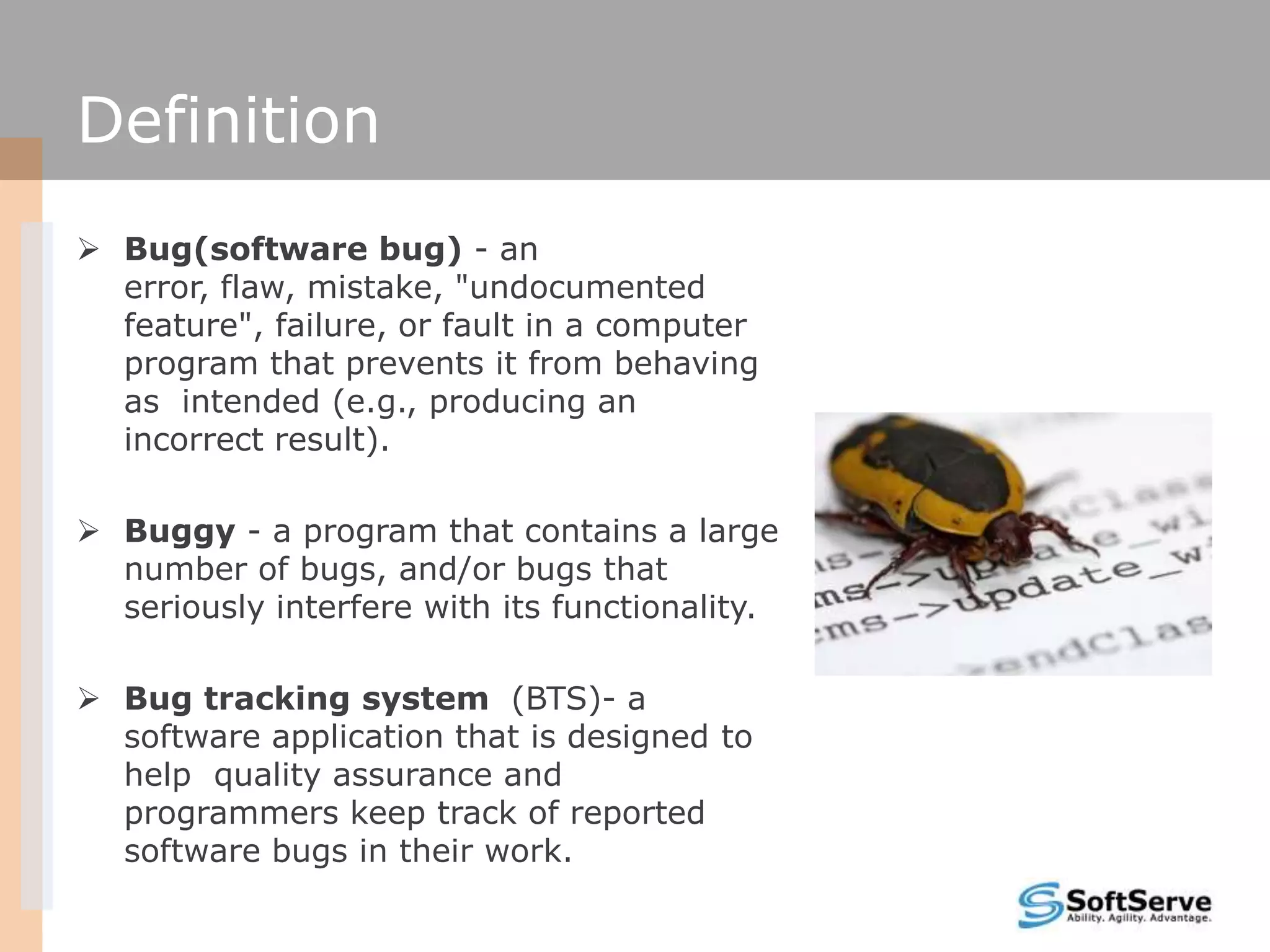 Definition
 Bug(software bug) - an
error, flaw, mistake, "undocumented
feature", failure, or fault in a computer
program that prevents it from behaving
as intended (e.g., producing an
incorrect result).
 Buggy - a program that contains a large
number of bugs, and/or bugs that
seriously interfere with its functionality.
 Bug tracking system (BTS)- a
software application that is designed to
help quality assurance and
programmers keep track of reported
software bugs in their work.
 