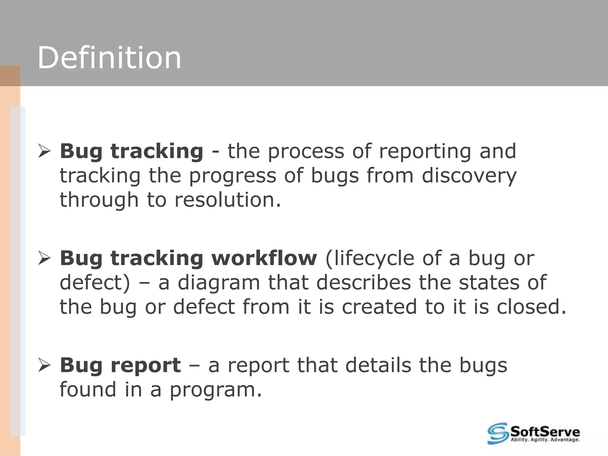 Definition
 Bug tracking - the process of reporting and
tracking the progress of bugs from discovery
through to resolution.
 Bug tracking workflow (lifecycle of a bug or
defect) – a diagram that describes the states of
the bug or defect from it is created to it is closed.
 Bug report – a report that details the bugs
found in a program.
 