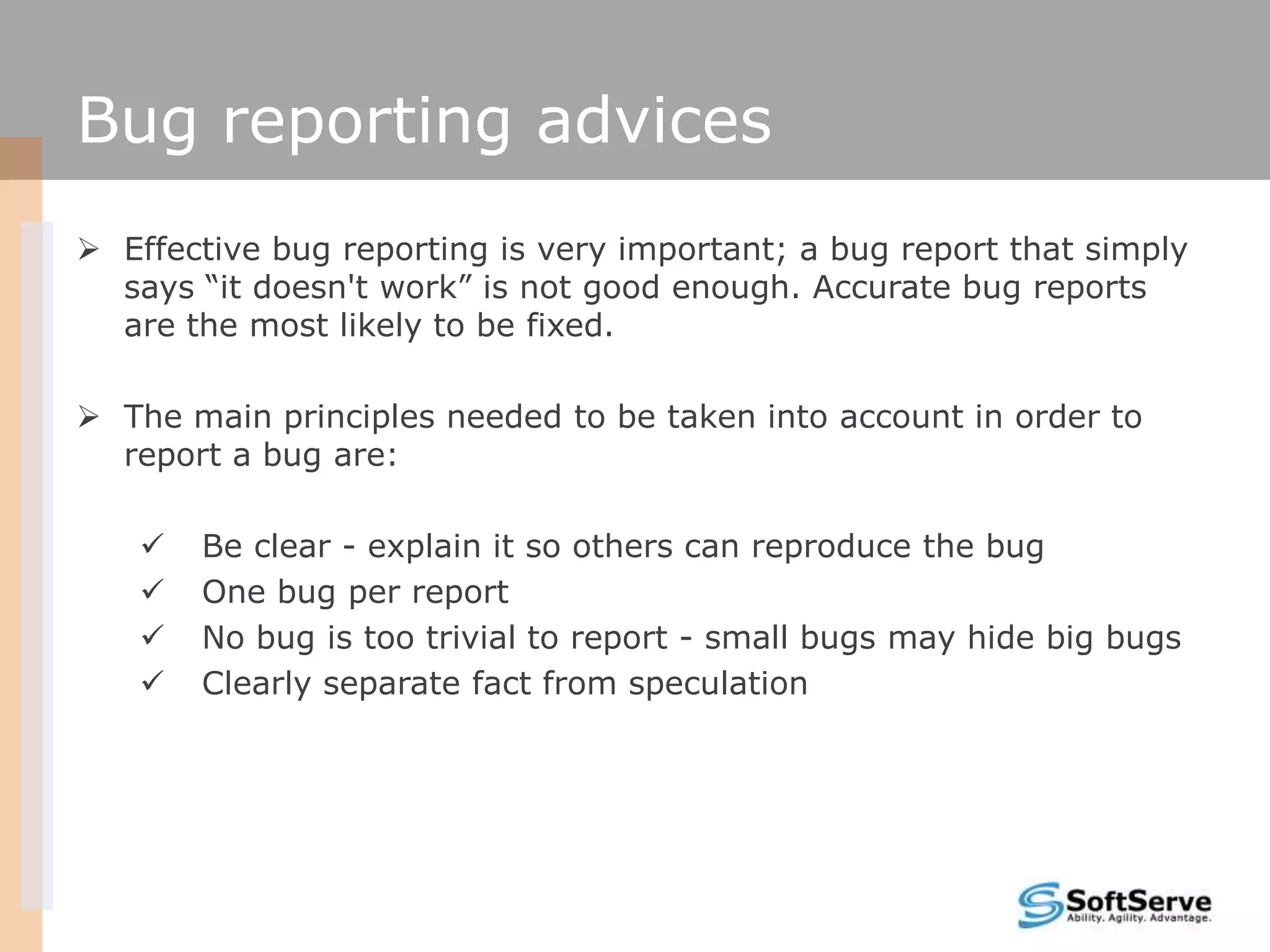 Bug reporting advices
 Effective bug reporting is very important; a bug report that simply
says “it doesn't work” is not good enough. Accurate bug reports
are the most likely to be fixed.
 The main principles needed to be taken into account in order to
report a bug are:
 Be clear - explain it so others can reproduce the bug
 One bug per report
 No bug is too trivial to report - small bugs may hide big bugs
 Clearly separate fact from speculation
 