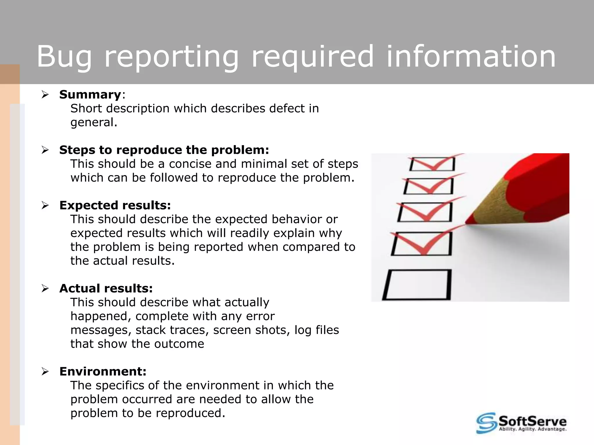 Bug reporting required information
 Summary:
Short description which describes defect in
general.
 Steps to reproduce the problem:
This should be a concise and minimal set of steps
which can be followed to reproduce the problem.
 Expected results:
This should describe the expected behavior or
expected results which will readily explain why
the problem is being reported when compared to
the actual results.
 Actual results:
This should describe what actually
happened, complete with any error
messages, stack traces, screen shots, log files
that show the outcome
 Environment:
The specifics of the environment in which the
problem occurred are needed to allow the
problem to be reproduced.
 