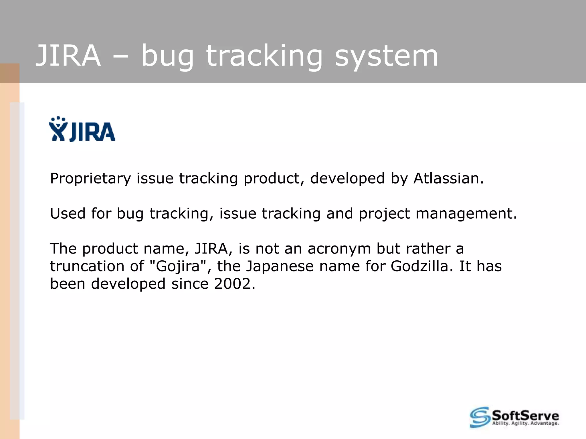 JIRA – bug tracking system
Proprietary issue tracking product, developed by Atlassian.
Used for bug tracking, issue tracking and project management.
The product name, JIRA, is not an acronym but rather a
truncation of "Gojira", the Japanese name for Godzilla. It has
been developed since 2002.
 
