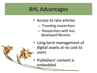 BHL Advantages Access to rare articles Traveling researchers Researchers with less developed libraries Long-term management of digital assets at no cost to users Publishers’ content is embedded 