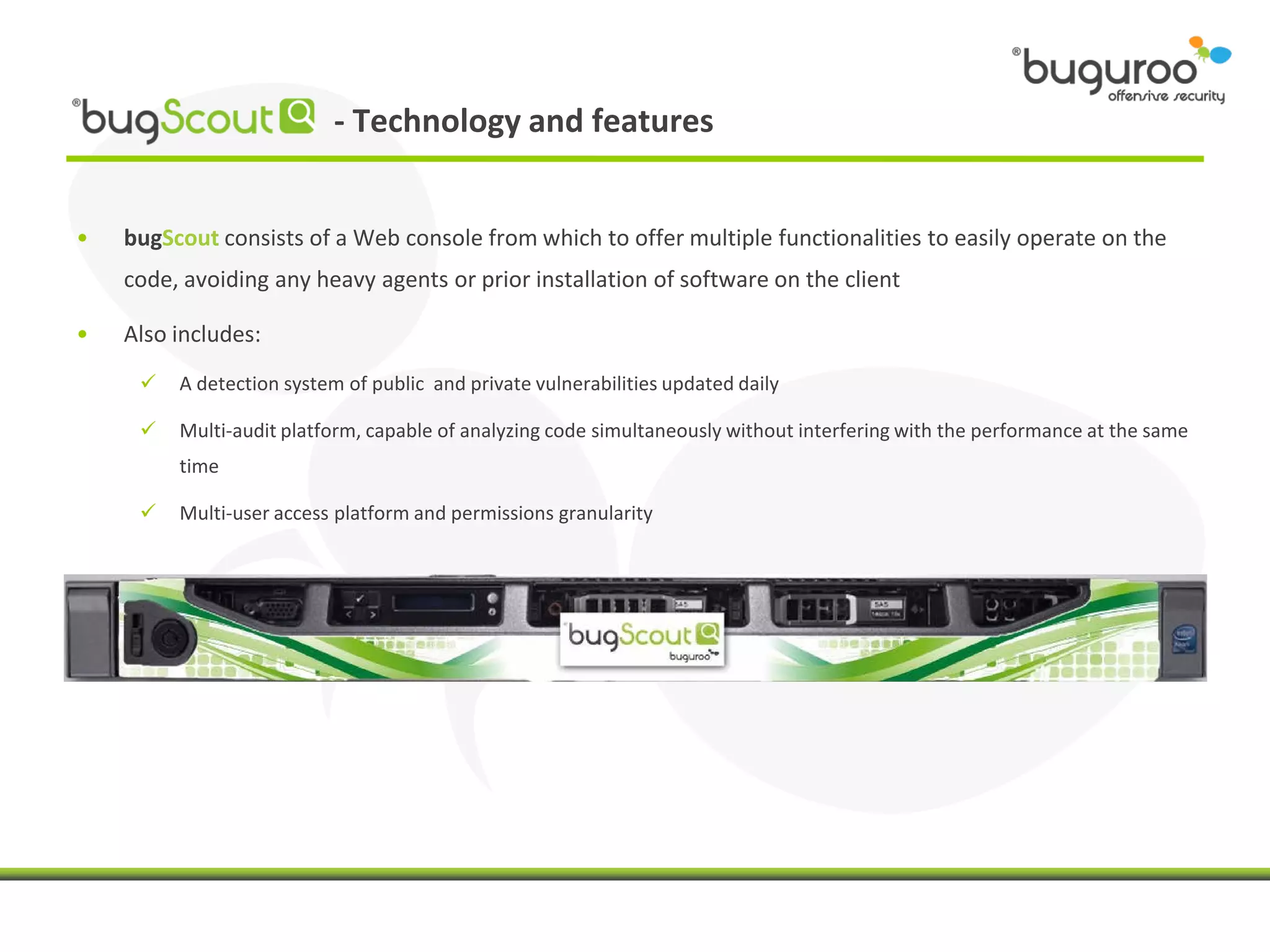- Technology and features


•   bugScout consists of a Web console from which to offer multiple functionalities to easily operate on the
    code, avoiding any heavy agents or prior installation of software on the client

•   Also includes:
        A detection system of public and private vulnerabilities updated daily

        Multi-audit platform, capable of analyzing code simultaneously without interfering with the performance at the same
         time

        Multi-user access platform and permissions granularity
 