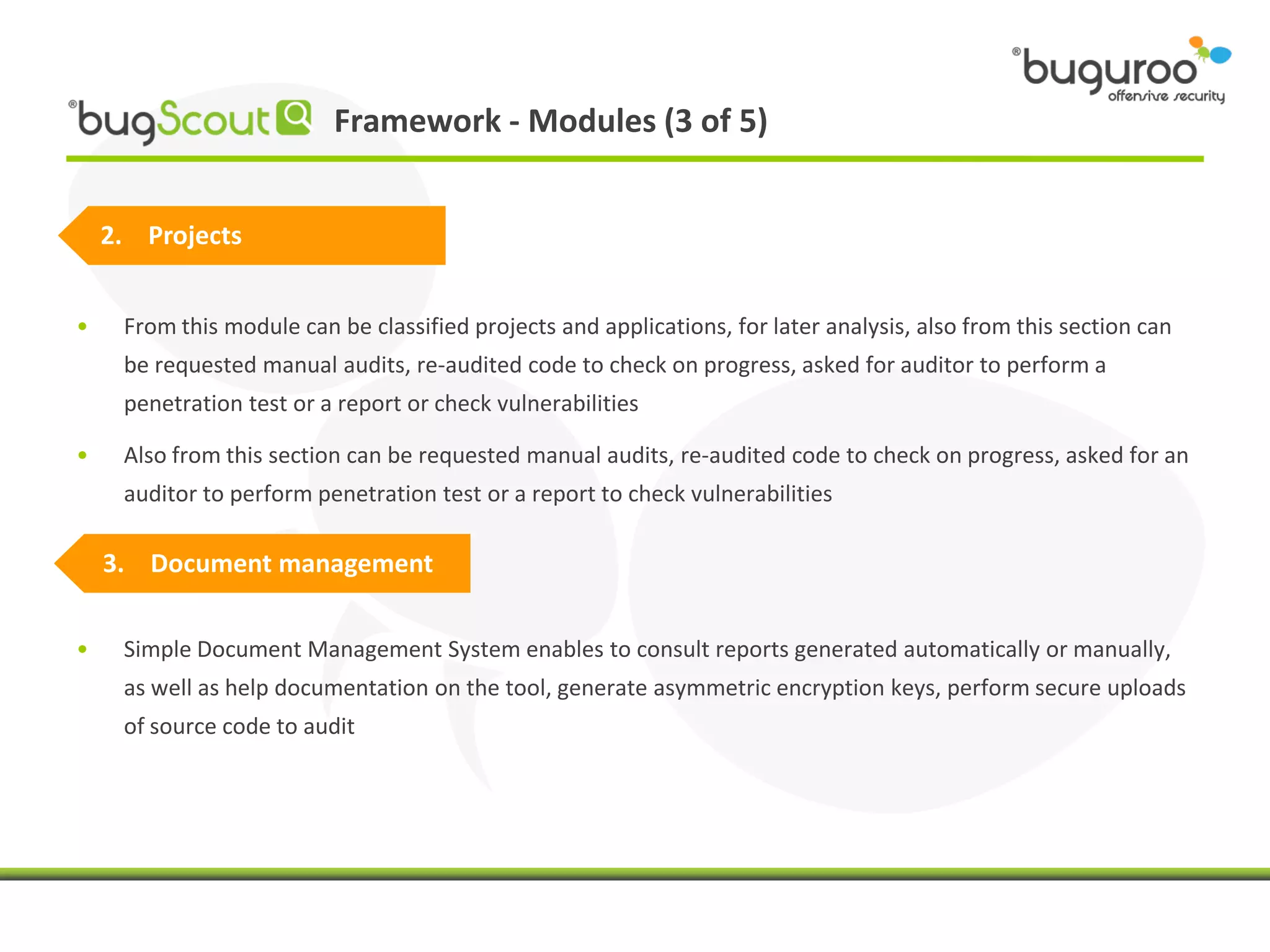 Framework - Modules (3 of 5)


    2. Projects


•    From this module can be classified projects and applications, for later analysis, also from this section can
     be requested manual audits, re-audited code to check on progress, asked for auditor to perform a
     penetration test or a report or check vulnerabilities

•    Also from this section can be requested manual audits, re-audited code to check on progress, asked for an
     auditor to perform penetration test or a report to check vulnerabilities

    3. Document management


•    Simple Document Management System enables to consult reports generated automatically or manually,
     as well as help documentation on the tool, generate asymmetric encryption keys, perform secure uploads
     of source code to audit
 