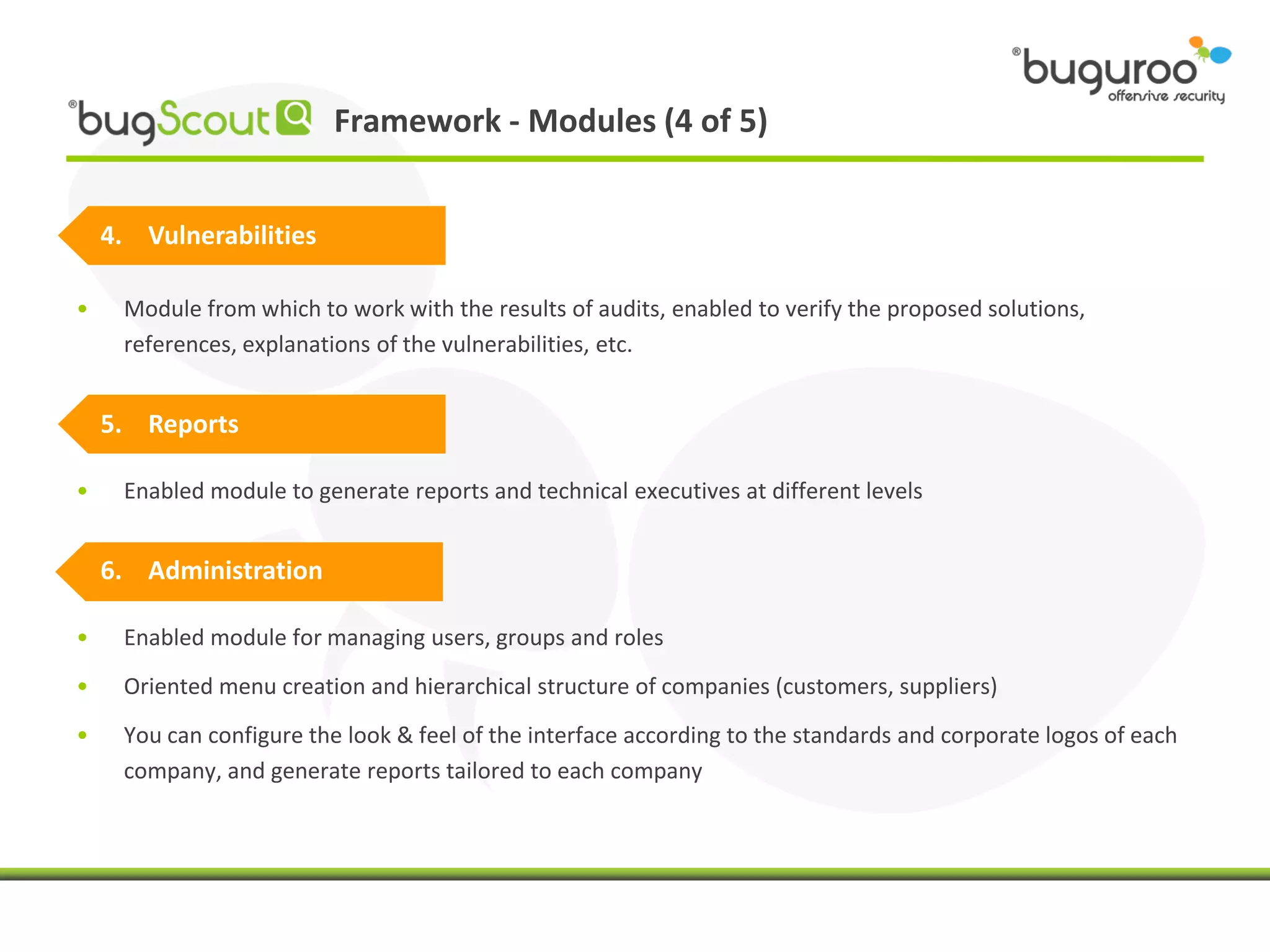 Framework - Modules (4 of 5)


    4. Vulnerabilities

•    Module from which to work with the results of audits, enabled to verify the proposed solutions,
     references, explanations of the vulnerabilities, etc.


    5. Reports

•    Enabled module to generate reports and technical executives at different levels


    6. Administration

•    Enabled module for managing users, groups and roles
•    Oriented menu creation and hierarchical structure of companies (customers, suppliers)
•    You can configure the look & feel of the interface according to the standards and corporate logos of each
     company, and generate reports tailored to each company
 