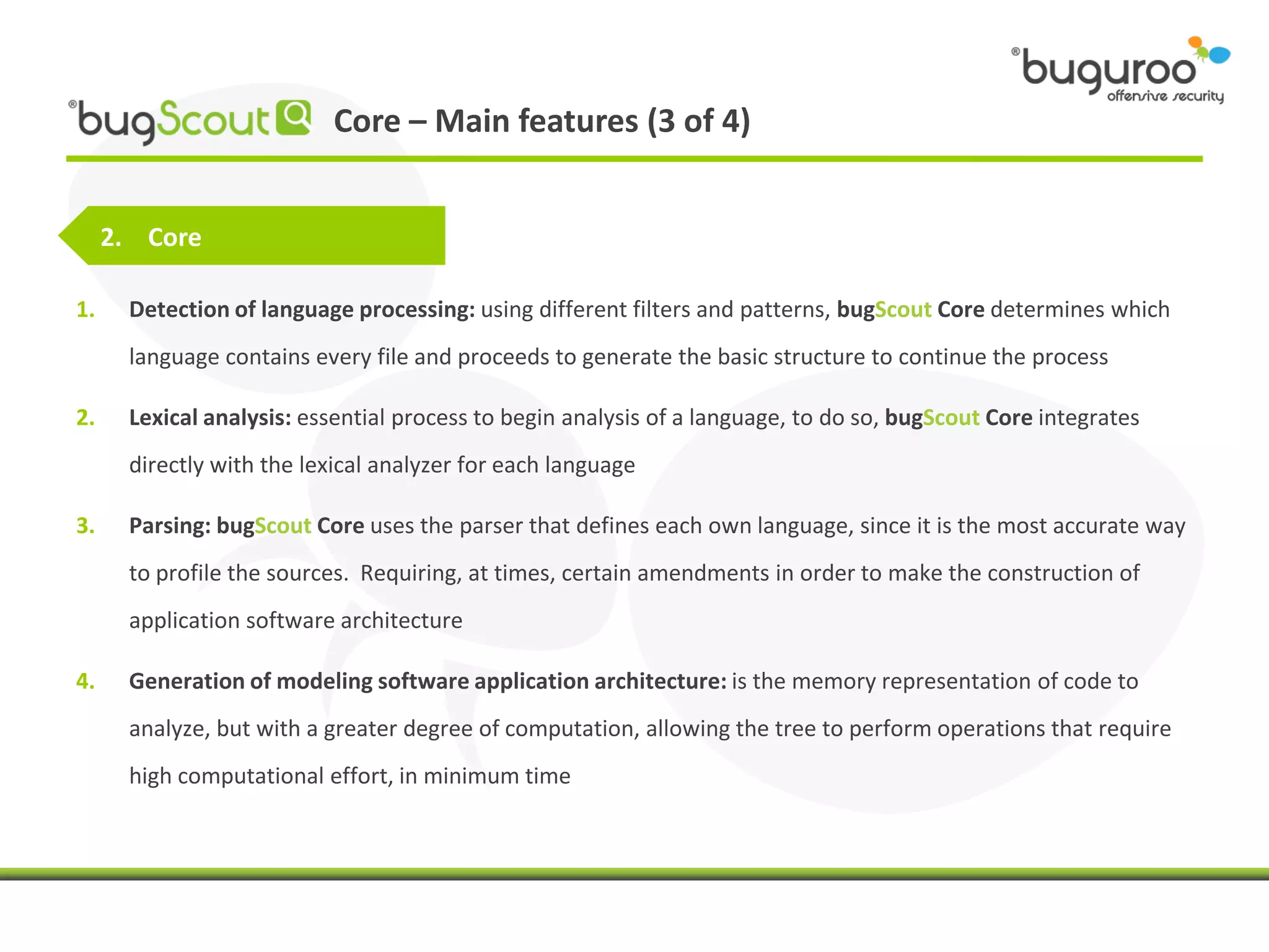 Core – Main features (3 of 4)


     2. Core

1.    Detection of language processing: using different filters and patterns, bugScout Core determines which
      language contains every file and proceeds to generate the basic structure to continue the process

2.    Lexical analysis: essential process to begin analysis of a language, to do so, bugScout Core integrates
      directly with the lexical analyzer for each language

3.    Parsing: bugScout Core uses the parser that defines each own language, since it is the most accurate way
      to profile the sources. Requiring, at times, certain amendments in order to make the construction of
      application software architecture

4.    Generation of modeling software application architecture: is the memory representation of code to
      analyze, but with a greater degree of computation, allowing the tree to perform operations that require
      high computational effort, in minimum time
 