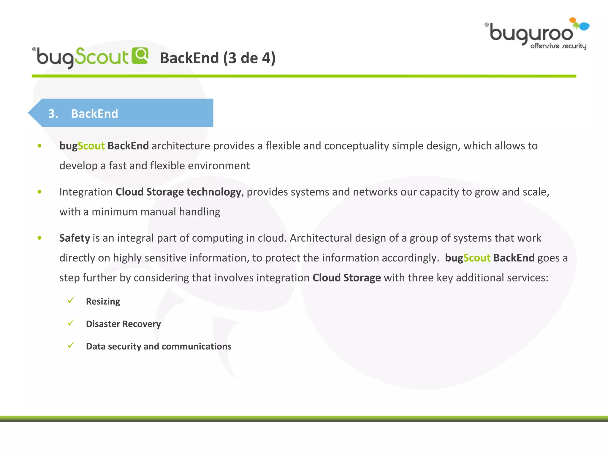 BackEnd (3 de 4)


    3. BackEnd

•    bugScout BackEnd architecture provides a flexible and conceptuality simple design, which allows to
     develop a fast and flexible environment

•    Integration Cloud Storage technology, provides systems and networks our capacity to grow and scale,
     with a minimum manual handling

•    Safety is an integral part of computing in cloud. Architectural design of a group of systems that work
     directly on highly sensitive information, to protect the information accordingly. bugScout BackEnd goes a
     step further by considering that involves integration Cloud Storage with three key additional services:
         Resizing

         Disaster Recovery

         Data security and communications
 
