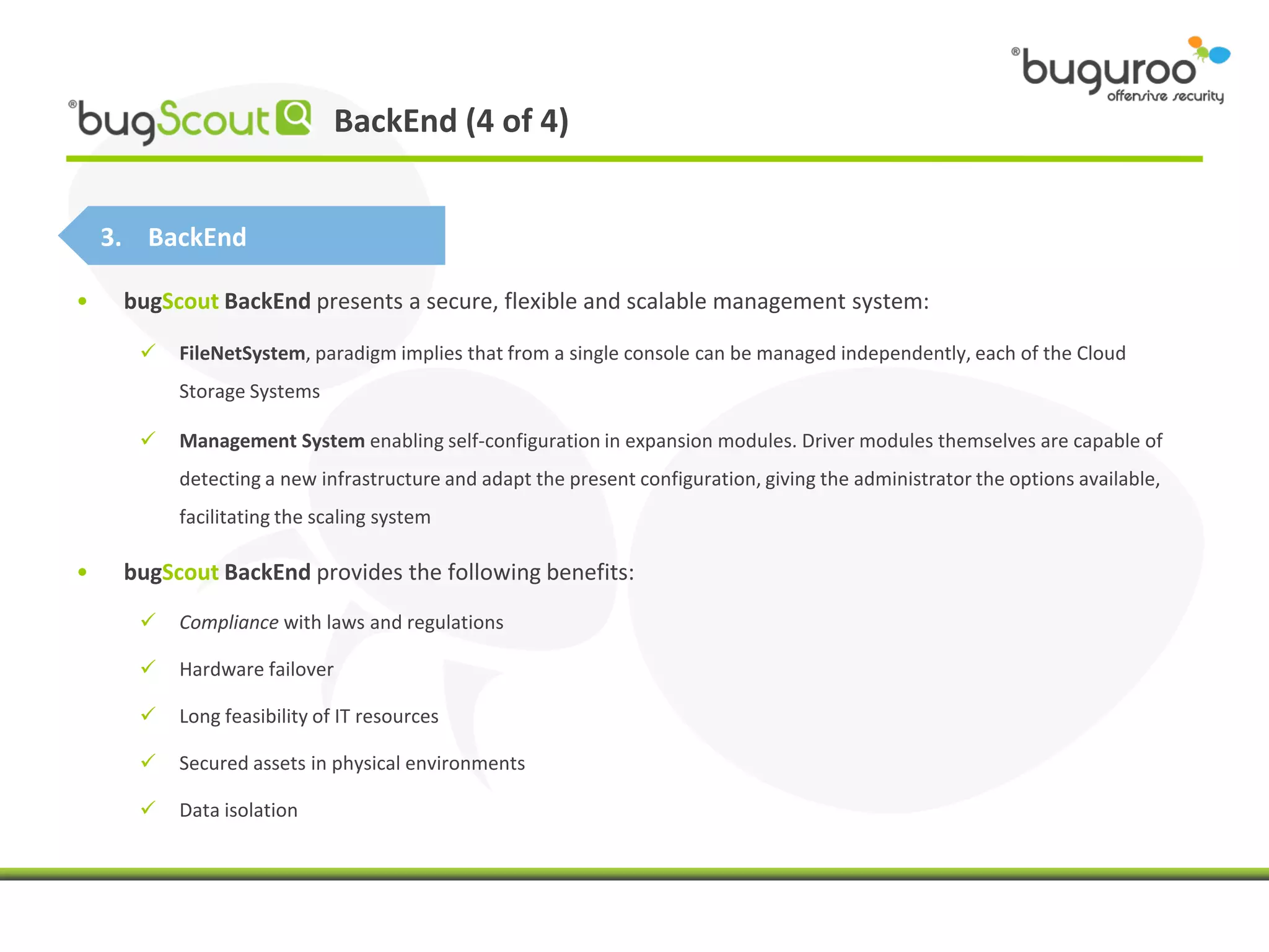 BackEnd (4 of 4)


    3. BackEnd

•    bugScout BackEnd presents a secure, flexible and scalable management system:

         FileNetSystem, paradigm implies that from a single console can be managed independently, each of the Cloud
          Storage Systems

         Management System enabling self-configuration in expansion modules. Driver modules themselves are capable of
          detecting a new infrastructure and adapt the present configuration, giving the administrator the options available,
          facilitating the scaling system

•    bugScout BackEnd provides the following benefits:
         Compliance with laws and regulations

         Hardware failover

         Long feasibility of IT resources

         Secured assets in physical environments

         Data isolation
 