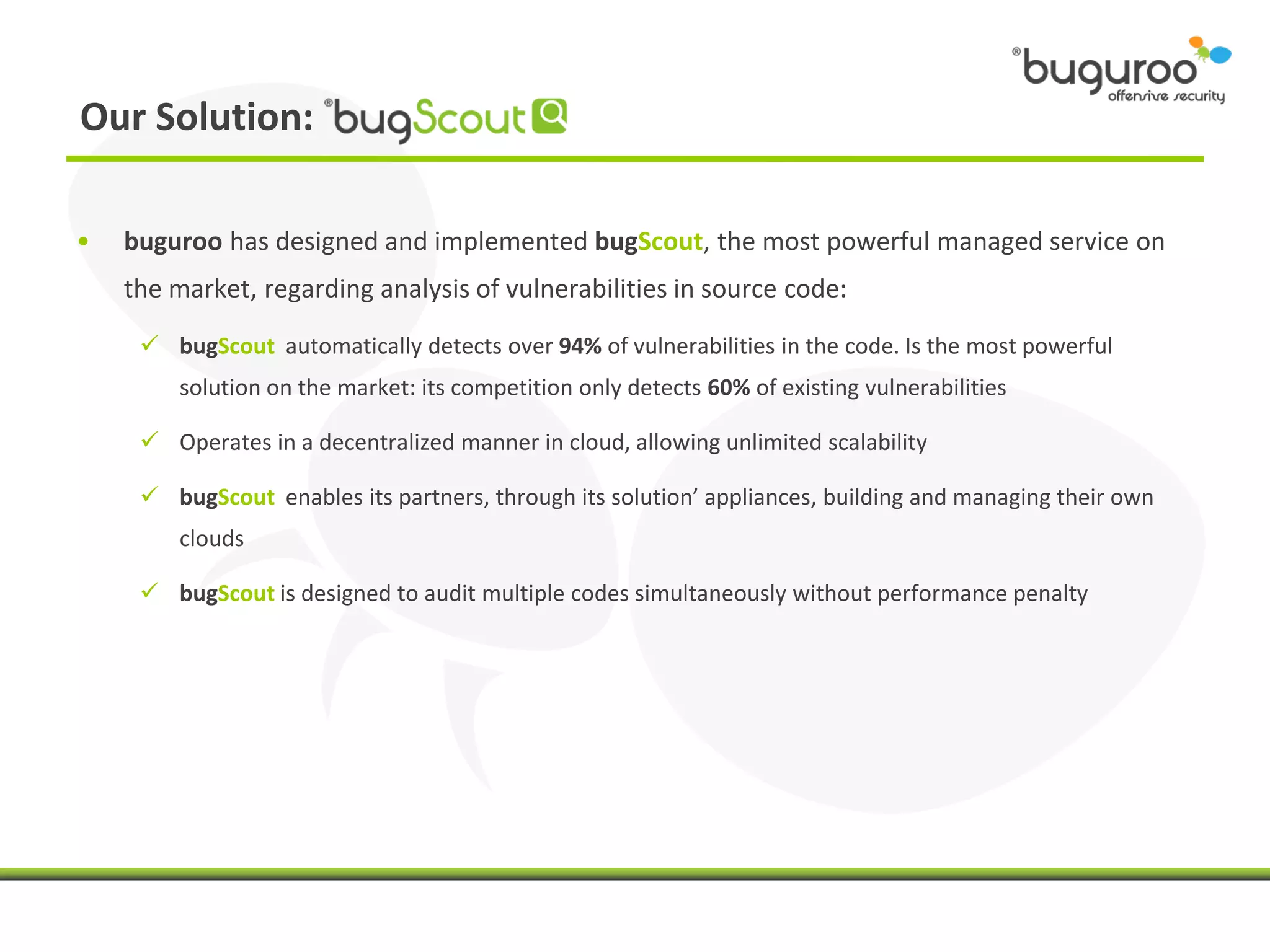 Our Solution:

•   buguroo has designed and implemented bugScout, the most powerful managed service on
    the market, regarding analysis of vulnerabilities in source code:

      bugScout automatically detects over 94% of vulnerabilities in the code. Is the most powerful
         solution on the market: its competition only detects 60% of existing vulnerabilities

      Operates in a decentralized manner in cloud, allowing unlimited scalability

      bugScout enables its partners, through its solution’ appliances, building and managing their own
         clouds

      bugScout is designed to audit multiple codes simultaneously without performance penalty
 
