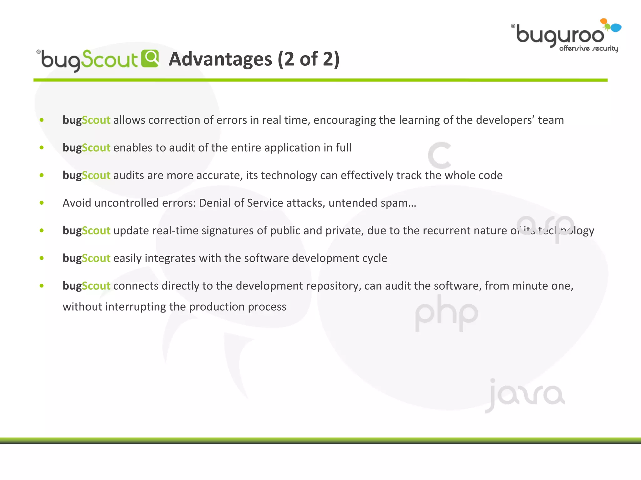 Advantages (2 of 2)

•   bugScout allows correction of errors in real time, encouraging the learning of the developers’ team

•   bugScout enables to audit of the entire application in full

•   bugScout audits are more accurate, its technology can effectively track the whole code

•   Avoid uncontrolled errors: Denial of Service attacks, untended spam…

•   bugScout update real-time signatures of public and private, due to the recurrent nature of its technology

•   bugScout easily integrates with the software development cycle

•   bugScout connects directly to the development repository, can audit the software, from minute one,
    without interrupting the production process
 